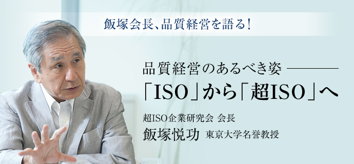 飯塚会長、品質経営を語る! 品質経営のあるべき姿─ 「ISO」から「超ISO」へ 超ISO企業研究会 会長 飯塚悦功 東京大学名誉教授